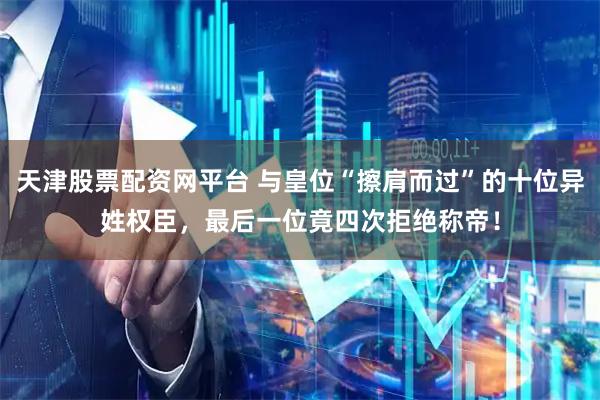 天津股票配资网平台 与皇位“擦肩而过”的十位异姓权臣，最后一位竟四次拒绝称帝！