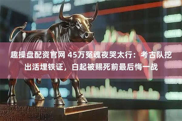 趣操盘配资官网 45万冤魂夜哭太行：考古队挖出活埋铁证，白起被赐死前最后悔一战