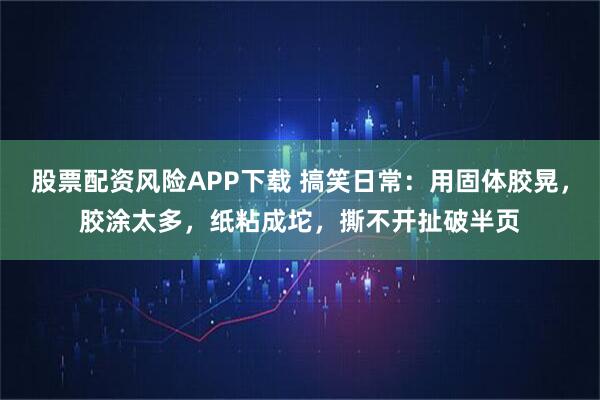 股票配资风险APP下载 搞笑日常：用固体胶晃，胶涂太多，纸粘成坨，撕不开扯破半页