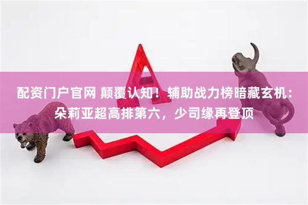 配资门户官网 颠覆认知！辅助战力榜暗藏玄机：朵莉亚超高排第六，少司缘再登顶