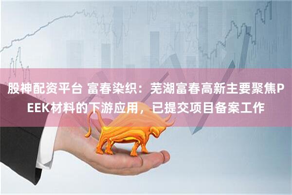 股神配资平台 富春染织：芜湖富春高新主要聚焦PEEK材料的下游应用，已提交项目备案工作