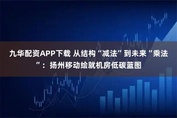 九华配资APP下载 从结构“减法”到未来“乘法”：扬州移动绘就机房低碳蓝图