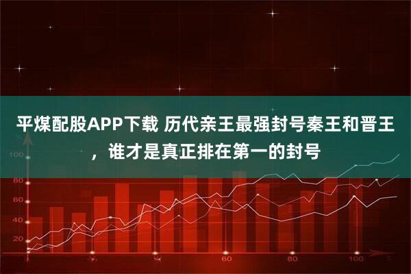 平煤配股APP下载 历代亲王最强封号秦王和晋王，谁才是真正排在第一的封号