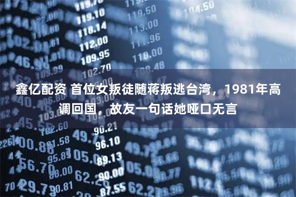 鑫亿配资 首位女叛徒随蒋叛逃台湾，1981年高调回国，故友一句话她哑口无言