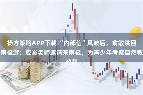 杨方策略APP下载 “内部信”风波后，俞敏洪回应南极游：应奚老师邀请来南极，为青少年考察自然教育