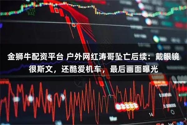 金狮牛配资平台 户外网红涛哥坠亡后续：戴眼镜很斯文，还酷爱机车，最后画面曝光