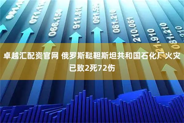 卓越汇配资官网 俄罗斯鞑靼斯坦共和国石化厂火灾已致2死72伤