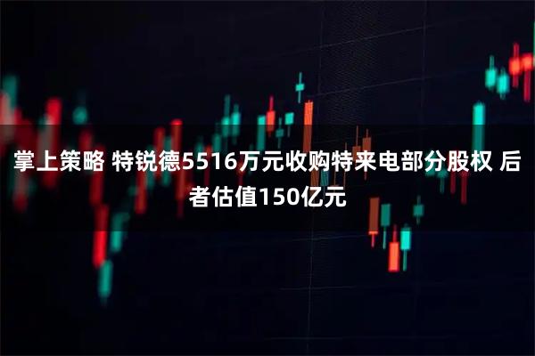 掌上策略 特锐德5516万元收购特来电部分股权 后者估值150亿元