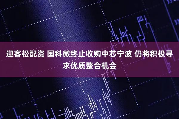 迎客松配资 国科微终止收购中芯宁波 仍将积极寻求优质整合机会