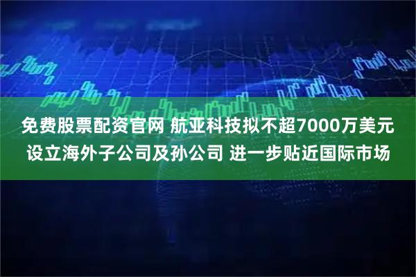 免费股票配资官网 航亚科技拟不超7000万美元设立海外子公司及孙公司 进一步贴近国际市场