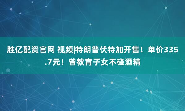 胜亿配资官网 视频|特朗普伏特加开售！单价335.7元！曾教育子女不碰酒精