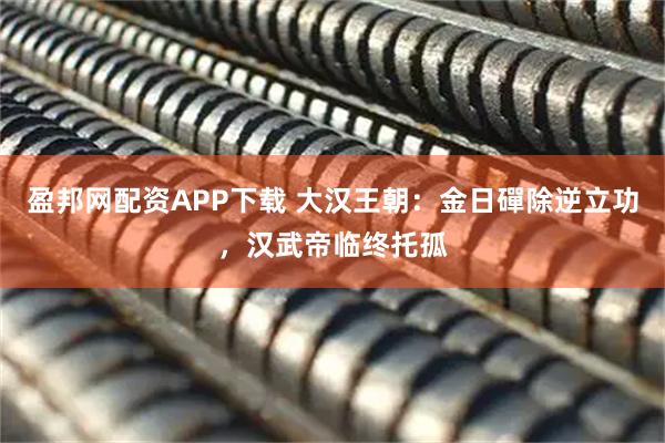 盈邦网配资APP下载 大汉王朝:金日磾除逆立功,汉武帝临终托孤