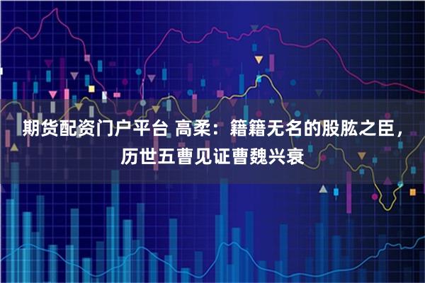 期货配资门户平台 高柔:籍籍无名的股肱之臣,历世五曹见证曹魏兴衰