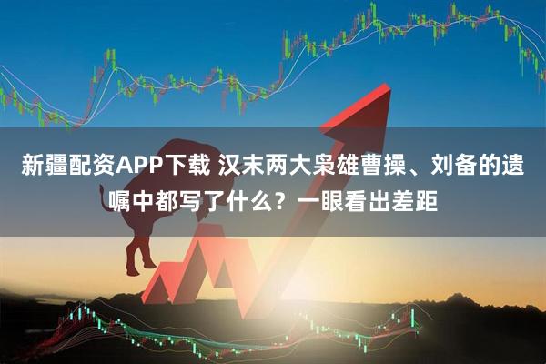 新疆配资APP下载 汉末两大枭雄曹操、刘备的遗嘱中都写了什么？一眼看出差距