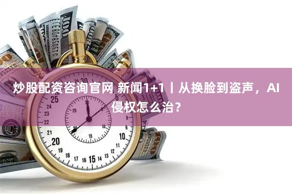 炒股配资咨询官网 新闻1+1丨从换脸到盗声，AI侵权怎么治？