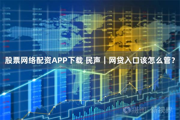 股票网络配资APP下载 民声｜网贷入口该怎么管？