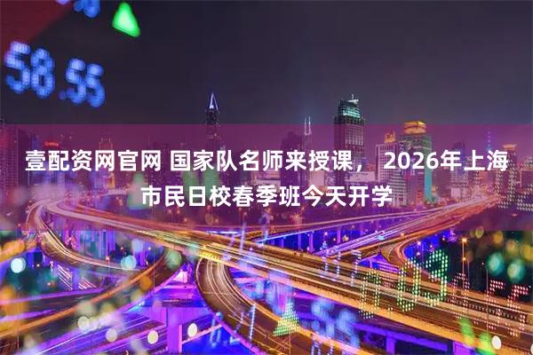 壹配资网官网 国家队名师来授课， 2026年上海市民日校春季班今天开学