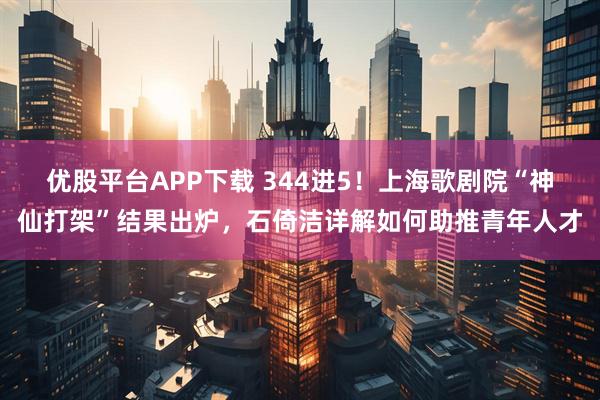 优股平台APP下载 344进5！上海歌剧院“神仙打架”结果出炉，石倚洁详解如何助推青年人才