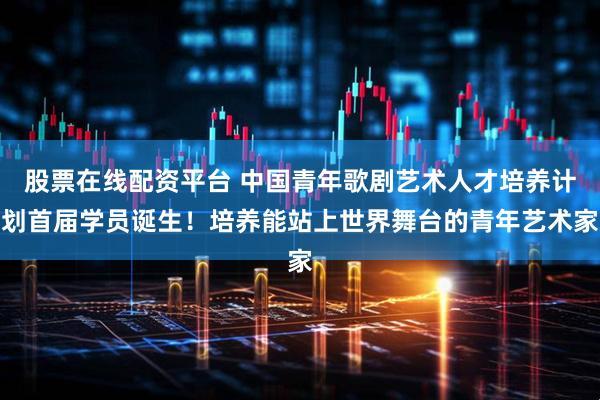 股票在线配资平台 中国青年歌剧艺术人才培养计划首届学员诞生！培养能站上世界舞台的青年艺术家