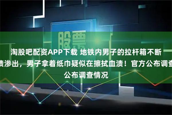 淘股吧配资APP下载 地铁内男子的拉杆箱不断有血渍渗出，男子拿着纸巾疑似在擦拭血渍！官方公布调查情况