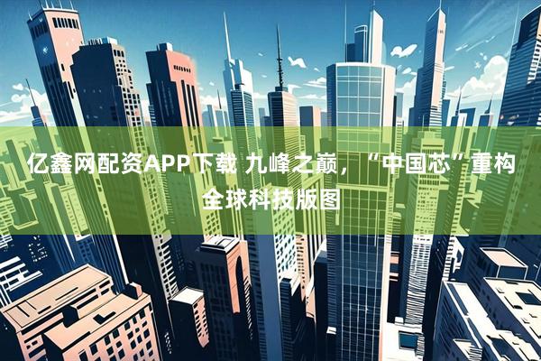 亿鑫网配资APP下载 九峰之巅，“中国芯”重构全球科技版图