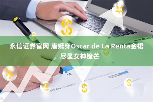 永信证券官网 唐嫣穿Oscar de La Renta金裙，尽显女神锋芒