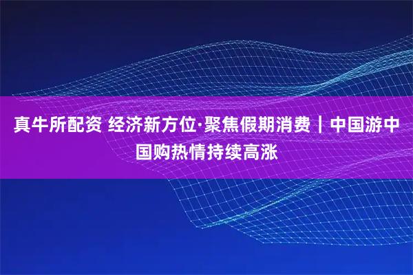 真牛所配资 经济新方位·聚焦假期消费｜中国游中国购热情持续高涨