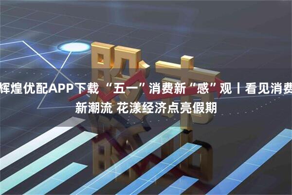 辉煌优配APP下载 “五一”消费新“感”观丨看见消费新潮流 花漾经济点亮假期