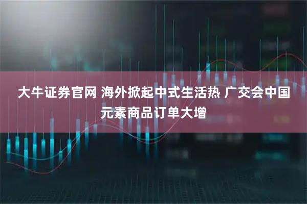 大牛证券官网 海外掀起中式生活热 广交会中国元素商品订单大增