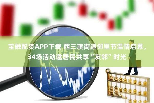 宝融配资APP下载 西三旗街道邻里节温情启幕，34场活动邀居民共享“友邻”时光