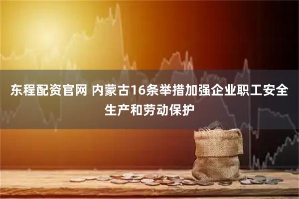 东程配资官网 内蒙古16条举措加强企业职工安全生产和劳动保护