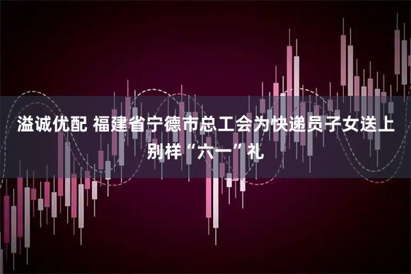 溢诚优配 福建省宁德市总工会为快递员子女送上别样“六一”礼