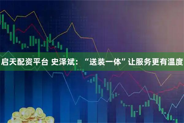 启天配资平台 史泽斌:“送装一体”让服务更有温度