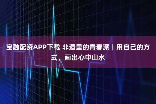 宝融配资APP下载 非遗里的青春派|用自己的方式,画出心中山水