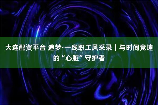 大连配资平台 追梦·一线职工风采录|与时间竞速的“心脏”守护者