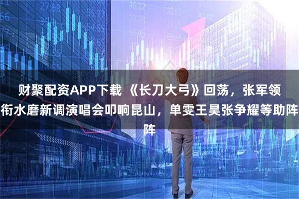 财聚配资APP下载 《长刀大弓》回荡,张军领衔水磨新调演唱会叩响昆山,单雯王昊张争耀等助阵