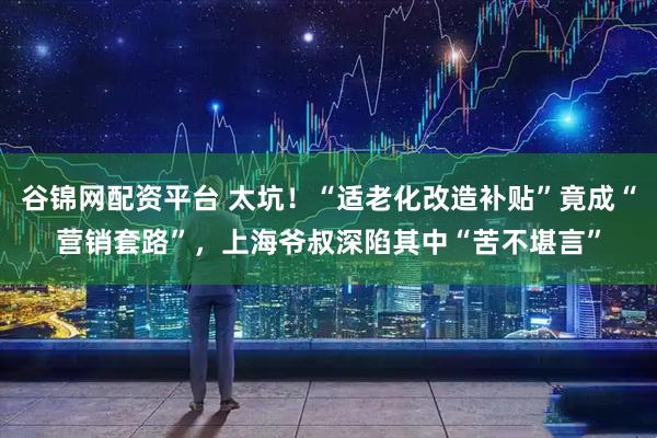 谷锦网配资平台 太坑！“适老化改造补贴”竟成“营销套路”，上海爷叔深陷其中“苦不堪言”