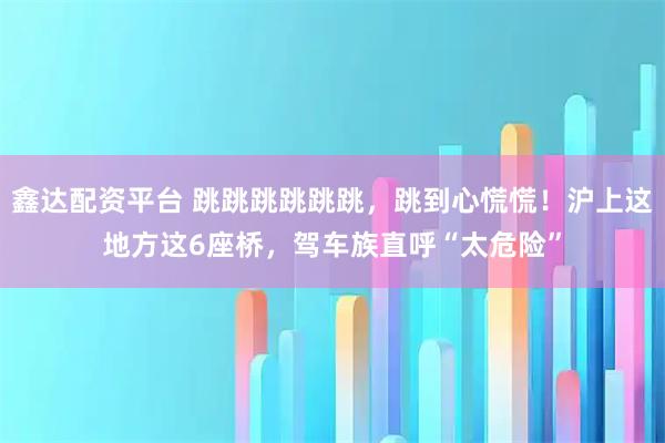 鑫达配资平台 跳跳跳跳跳跳，跳到心慌慌！沪上这地方这6座桥，驾车族直呼“太危险”