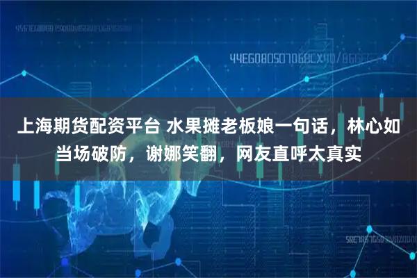 上海期货配资平台 水果摊老板娘一句话，林心如当场破防，谢娜笑翻，网友直呼太真实