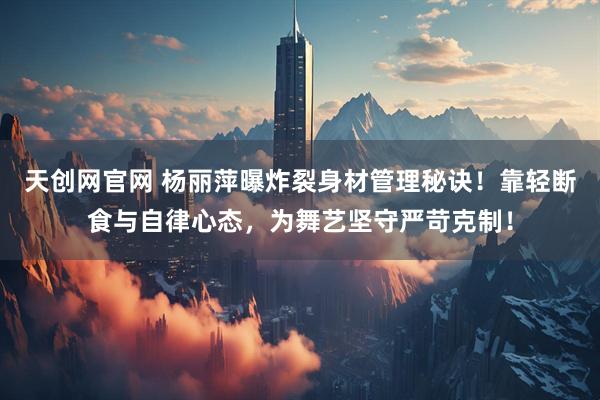 天创网官网 杨丽萍曝炸裂身材管理秘诀！靠轻断食与自律心态，为舞艺坚守严苛克制！